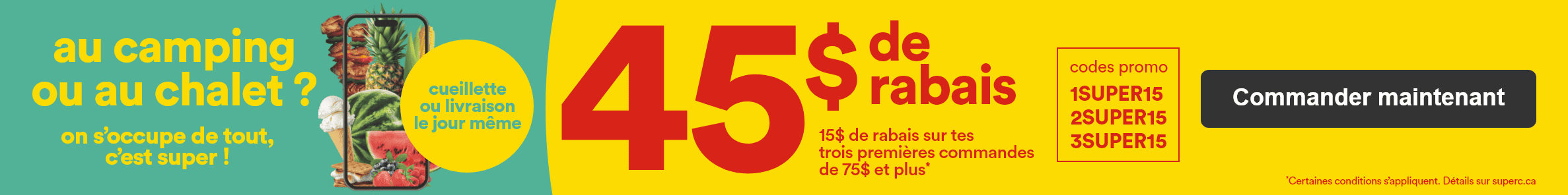 Au camping ou au chalet ? - On s'occupe de tout, c'est super ! - Cueillette ou livraison le jour même - 45$ de rabais - 15$ de rabais sur tes 3 premières commandes de 75$ et plus* - Codes promo: 1SUPER15 2SUPER15 3SUPER15 - *Certaines conditions s'appliquent. Détails sur superc.ca