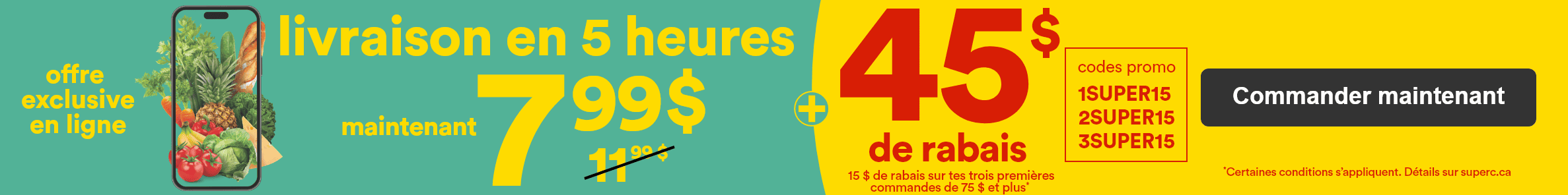 Offre exclusive en ligne - Livraison en 5 heures maintenant 7,99$ - 11,99$ (barré) + 45$ de rabais -  15$ de rabais sur tes 3 premières commandes de 75$ et plus* - codes promo 1SUPER15-2SUPER15-3SUPER15 -  *Certaines conditions s'appliquent. Détails sur superc.ca