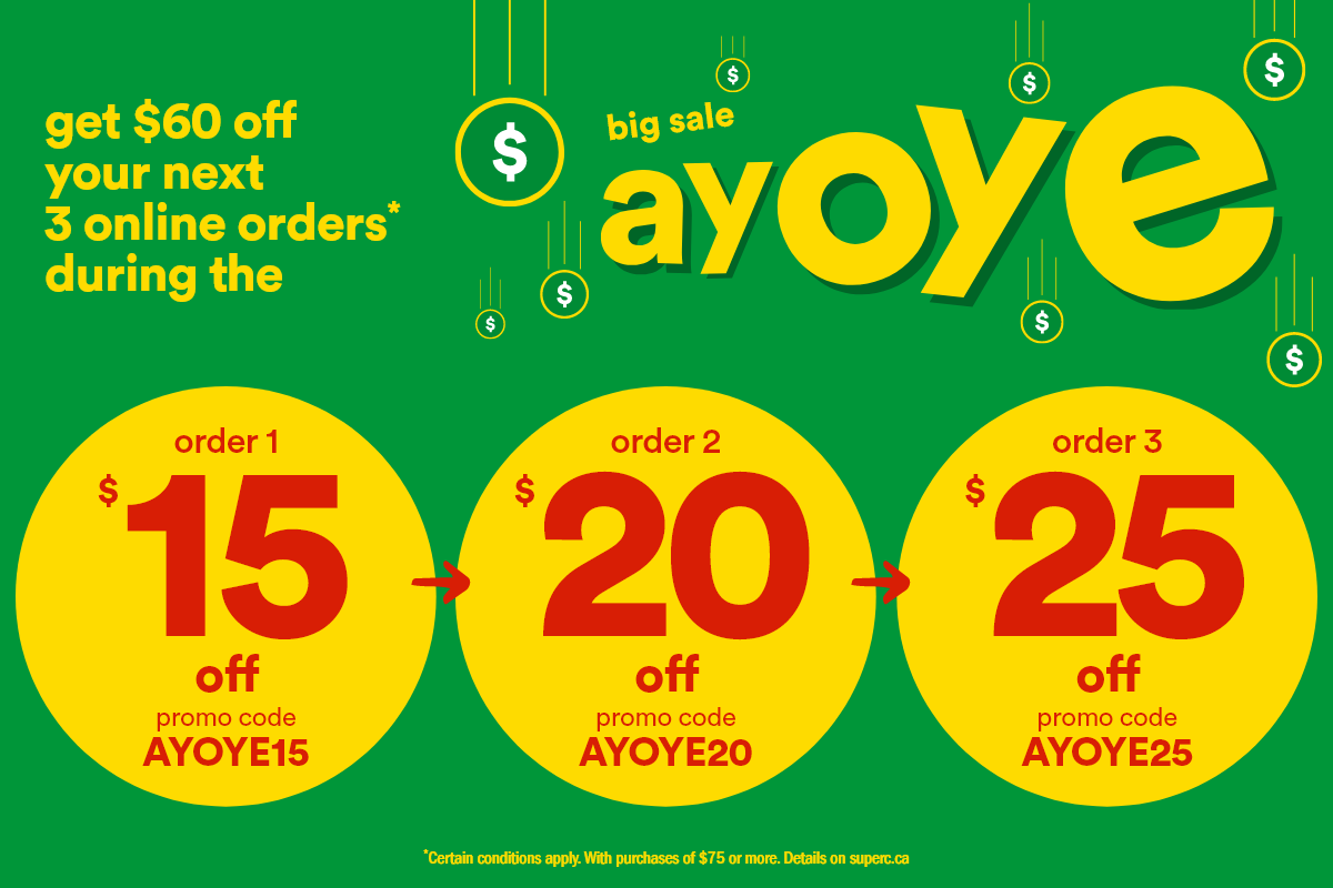 Get $60 off Your Next 3 Online Orders* During the Big Sale Ayoye. Order 1 - $15 Off, Promo Code: AYOYE15. Order 2 - $20 Off, Promo Code: AYOYE20. Order 3 - $25 Off, Promo Code: AYOYE25. *Certain Conditions Apply. With Purchases of $75 or More. Details on superc.ca