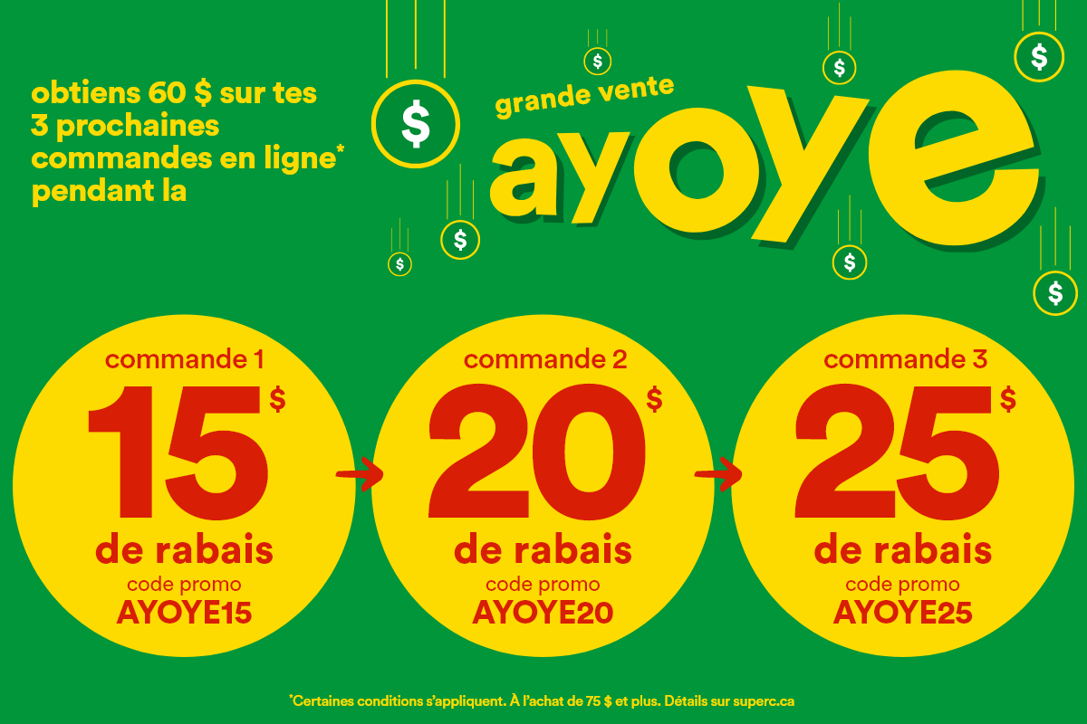 Obtiens 60 $ sur tes 3 prochaines commandes en ligne* pendant la grande vente Ayoye. Commande 1 - 15 $ de rabais, code promo: AYOYE15. Commande 2 - 20 $ de rabais, code promo: AYOYE20. Commande 3 - 25 $ de rabais, code promo: AYOYE25. *Certaines conditions s’appliquent. À l’achat de 75 $ et plus. Détails sur superc.ca