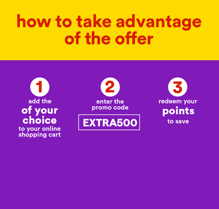 How to take advantage of the offer - 1: add the products of your choice to your online shopping cart - 2: enter the promo code EXTRA500 - 3: redeem your points to save