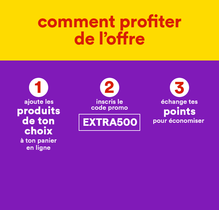 Comment profiter de l'offre - 1: ajoute les produits de ton choix à ton panier en ligne - 2: inscris le code promo EXTRA500 - 3: échange tes points pour économiser