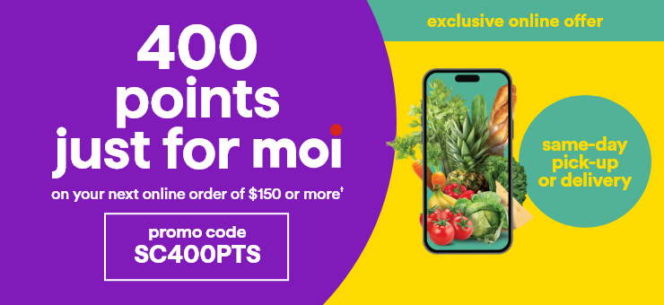 exclusive online offer - 400 points just for moi on you next online order of $150 or more† - promo code SC400PTS - same-day pick-up or delivery
