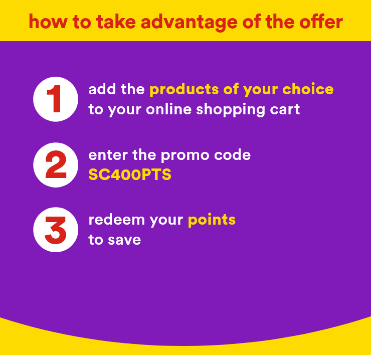 how to take advantage of the offer - 1 .add the products of your choice to your online shopping cart 2. enter the promo code SC400PTS 3. redeem your points to save