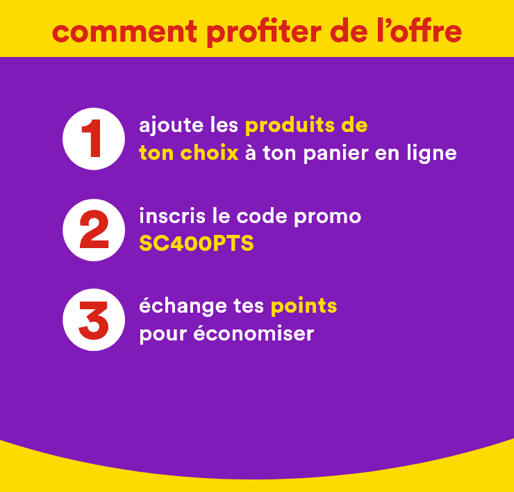comment profiter de l'offre - 1. ajoute les produits de ton choix à ton panier en ligne 2. inscris le code promo SC400PTS 3. échange tes points pour économiser