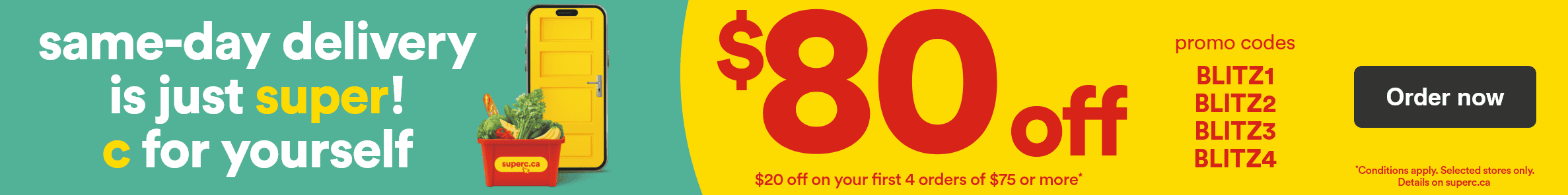 Same-day delivery is just super! C for yourself - $80 off - $20 off on your first 4 orders of $75 or more* - Promo codes: BLITZ1 - BLITZ2 - BLITZ3 - BLITZ4 - *Conditions apply. Selected stores only. Details on superc.ca - Order now