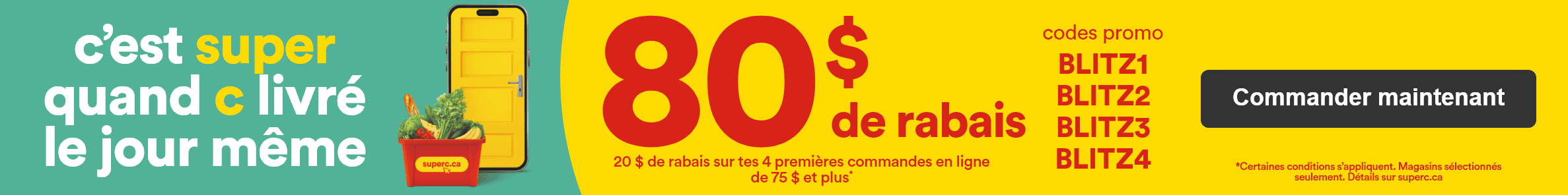 C'est super quand c livré le jour même - 80 $ de rabais - 20 $ de rabais sur tes 4 premières commandes en ligne* - Codes promo: BLITZ1 - BLITZ2 - BLITZ3 - BLITZ4 - *Certaines conditions s'appliquent. Magasins sélectionnés seulement. Détails sur superc.ca - Commander maintenant