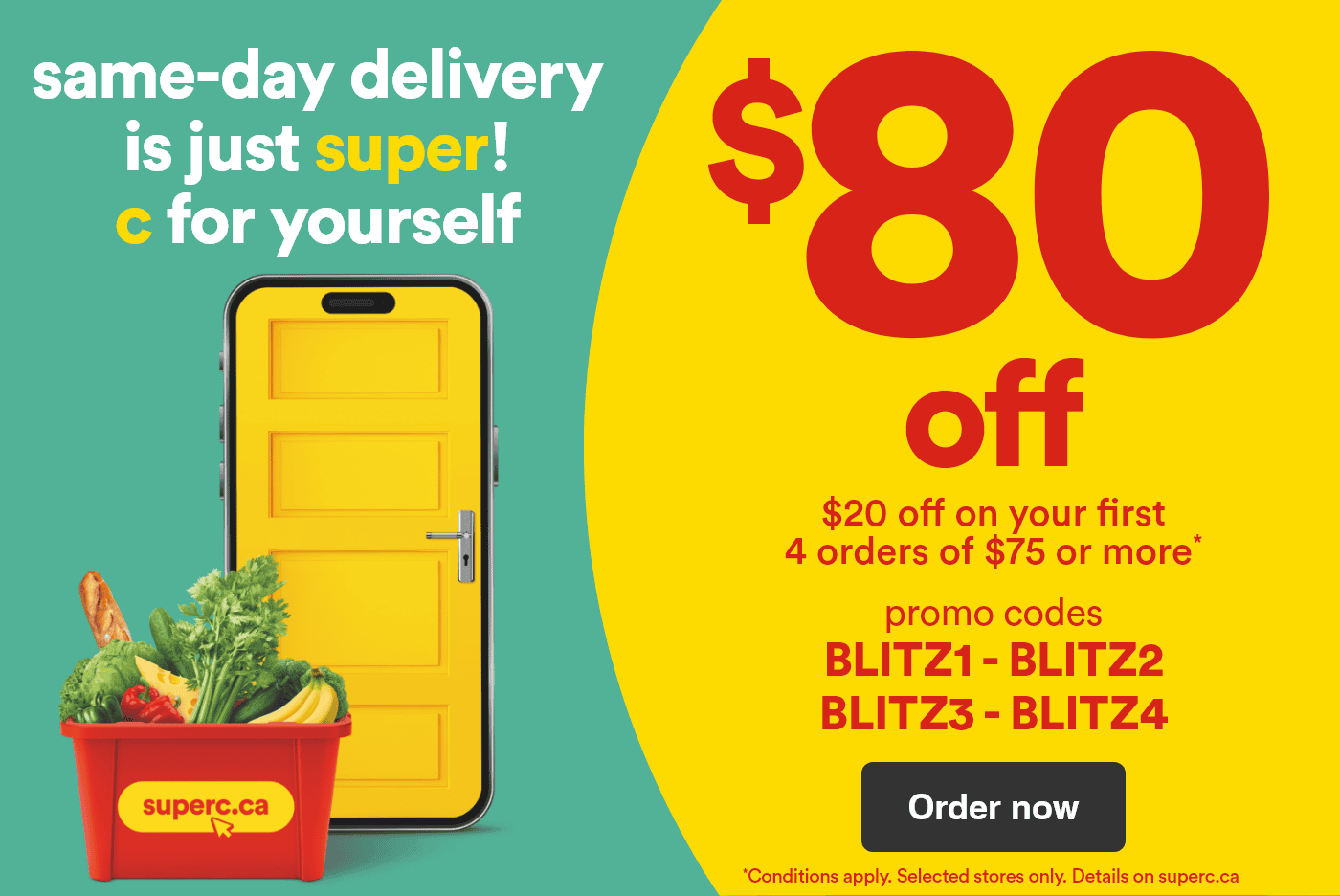 Same-day delivery is just super! C for yourself - $80 off - $20 off on your first 4 orders of $75 or more* - Promo codes: BLITZ1 - BLITZ2 - BLITZ3 - BLITZ4 - *Conditions apply. Selected stores only. Details on superc.ca - Order now