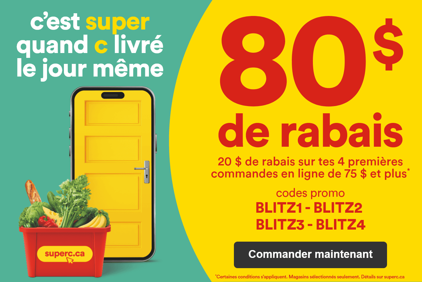 C'est super quand c livré le jour même - 80 $ de rabais - 20 $ de rabais sur tes 4 premières commandes en ligne* - Codes promo: BLITZ1 - BLITZ2 - BLITZ3 - BLITZ4 - *Certaines conditions s'appliquent. Magasins sélectionnés seulement. Détails sur superc.ca - Commander maintenant