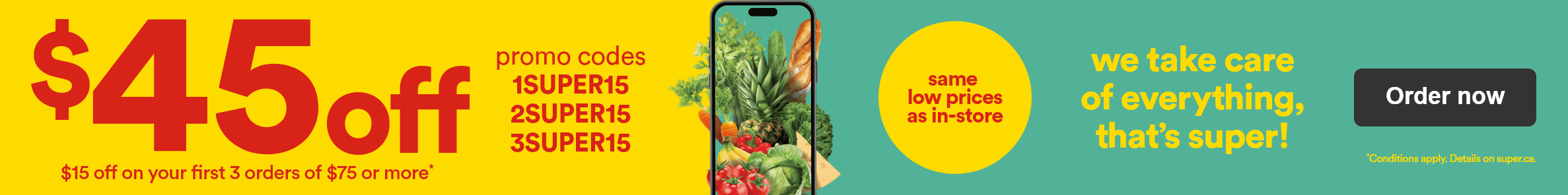 $45 off - $15 off on your first 3 orders of $75 or more* - Promo codes 1SUPER15 2SUPER15 3SUPER15 - Same low prices as in-store - We take care of everything, that's super! - *Conditions apply. Details on superc.ca - Order now