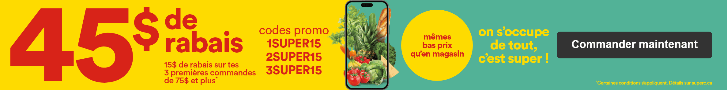 45$ de rabais - 15$ de rabais sur tes 3 premières commandes de 75$ et plus* - Codes promo 1SUPER15 2SUPER15 3SUPER15 - Même bas prix qu'en magasin on s'occupe de tout c'est super ! - *Certaines conditions s’appliquent. Détails sur superc.ca - Commander maintenant