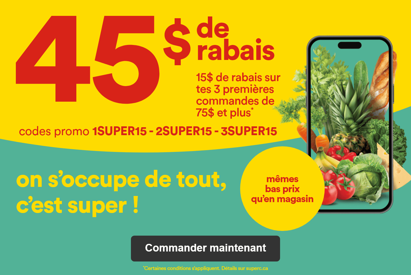 45$ de rabais - 15$ de rabais sur tes 3 premières commandes de 75$ et plus* - Codes promo 1SUPER15 2SUPER15 3SUPER15 - Même bas prix qu'en magasin on s'occupe de tout c'est super ! - *Certaines conditions s’appliquent. Détails sur superc.ca - Commander maintenant