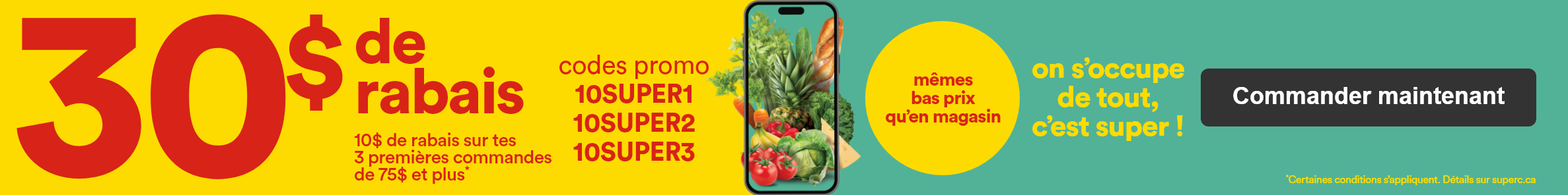 30 $ de rabais - 10 $ de rabais sur tes 3 premières commandes de 75 $ et plus* - codes promo - 10SUPER1 10SUPER2 10SUPER3 - mêmes bas prix qu'en magasin on s'occupe de tout, c'est super! - *Certaines conditions s'appliquent.- Détails sur super superc.ca
