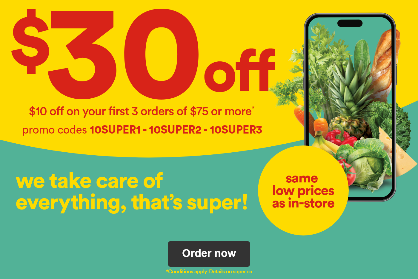$30 off  - $10 off on your first 3 orders of $75 or more - promo codes - 10SUPER1 10SUPER2 10SUPER3 - same low prices as in-store we take care of everything, that's super! - *Conditions apply. - Details on superc.ca