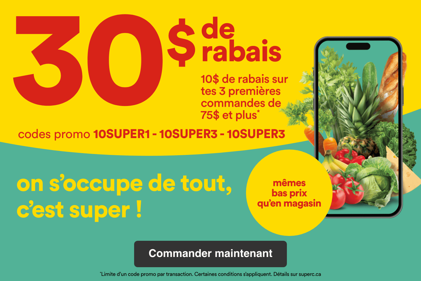 30 $ de rabais - 10 $ de rabais sur tes 3 premières commandes de 75 $ et plus - Codes promo 10SUPER1 - 10SUPER2 - 10SUPER3 - On s'occupe de tout, c'est super! Mêmes bas prix qu'en magasin - Certaines conditions s'appliquent. Détails sur superc.ca - Commander maintenant