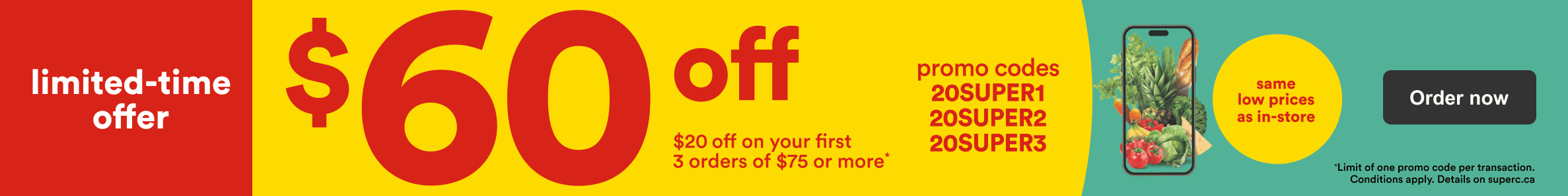 Limited time offer. Save on your first 3 online orders with promo codes 20SUPER1, 20SUPER2 and 20SUPER3. Same low prices as in store.