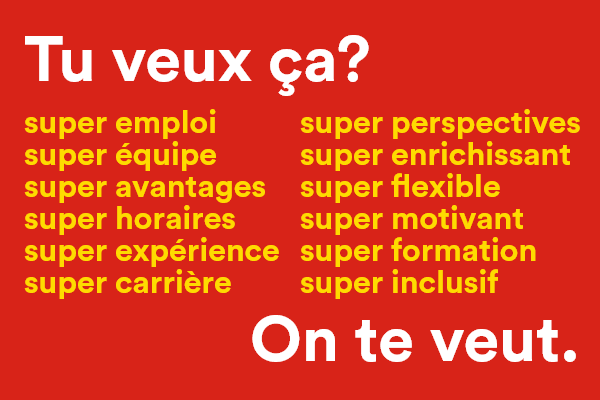 Tu veux ça? Super emploi, super équipe, super avantages, super horaires, super expérience, super carrière, super perspectives, super enrichissant, super flexible, super motivant, super formation, super inclusif - On te veut. - Postuler maintenant