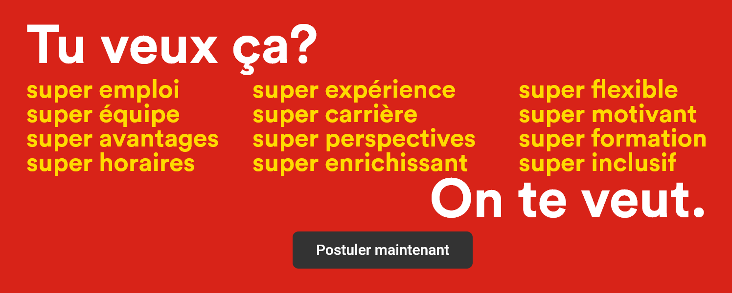 Tu veux ça? Super emploi, super équipe, super avantages, super horaires, super expérience, super carrière, super perspectives, super enrichissant, super flexible, super motivant, super formation, super inclusif - On te veut. - Postuler maintenant