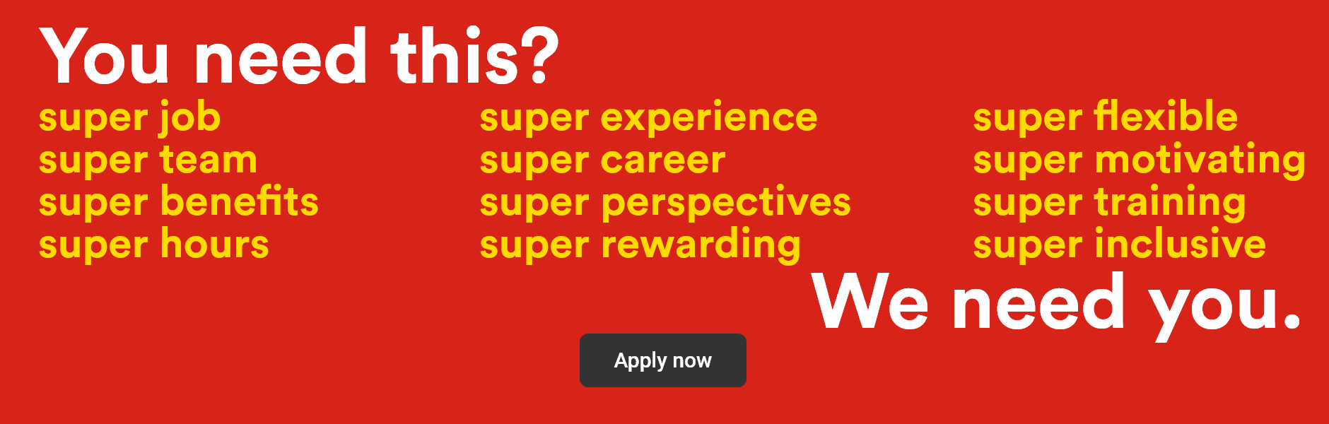 You need this? super job, super team, super benefits, super hours, super experience, super career, super perspectives, super rewarding, super flexible, super motivating, super training, super inclusive - We need you. - Apply now