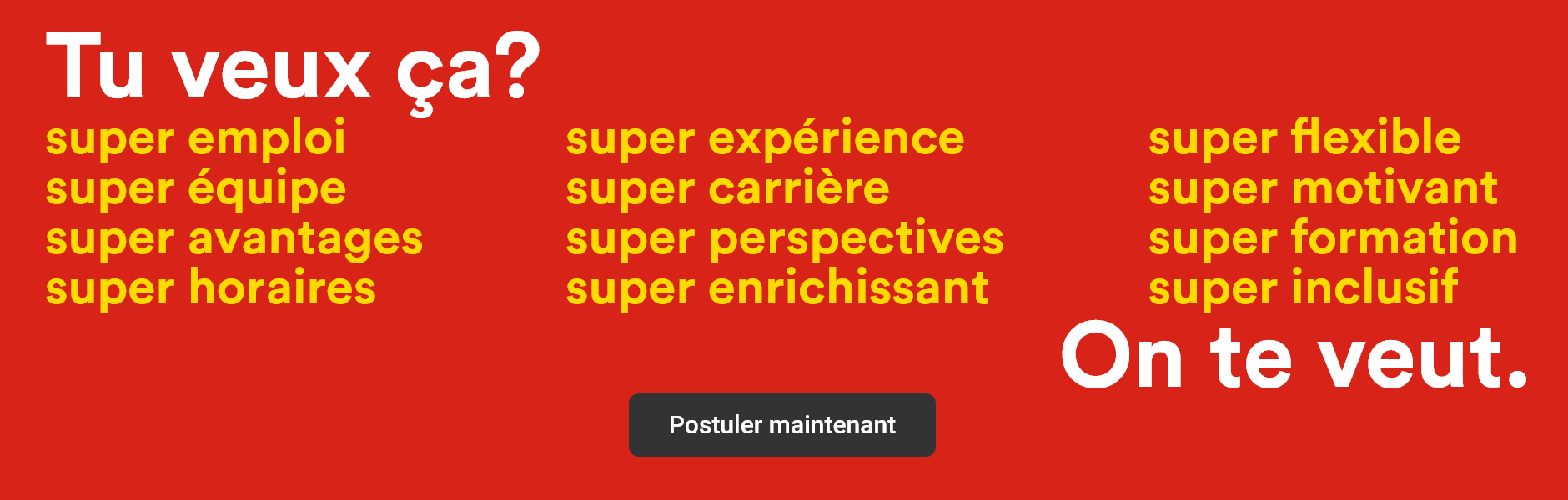 Tu veux ça? Super emploi, super équipe, super avantages, super horaires, super expérience, super carrière, super perspectives, super enrichissant, super flexible, super motivant, super formation, super inclusif - On te veut. - Postuler maintenant