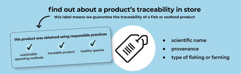 find out about a product's traceability in store, this label means we guarantee the traceability of a fish or seafood product - this product was obtained using responsible practices - sustainable operating methods - traceable product - healthy species : scientific name - provenance - type of fishing or farming