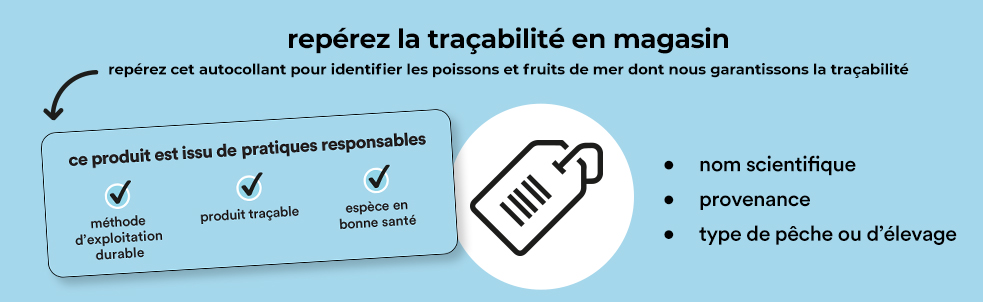 repérez la traçabilité en magasin, repérez cet autocollant pour identifier les poissons et fruits de mer dont nous garantissons la traçabilité. Ce produit est issu de pratiques responsables: méthode d'exploitation durable - produit traçable - espèce en bonne santé. nom scientifique - provenance - type de pêche ou d'élevage