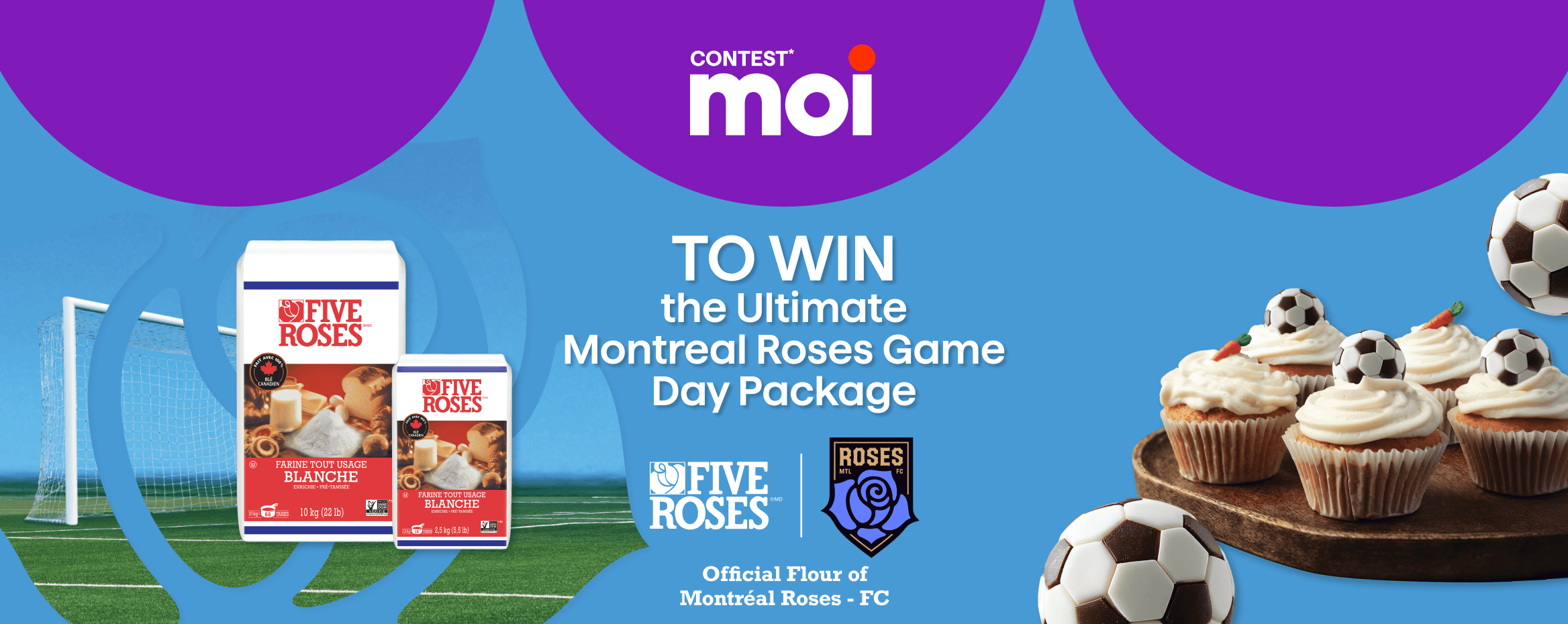 Moi contest, you could win the ultimate Montreal Roses game day package with the Official Flour of Montreal Roses FC.