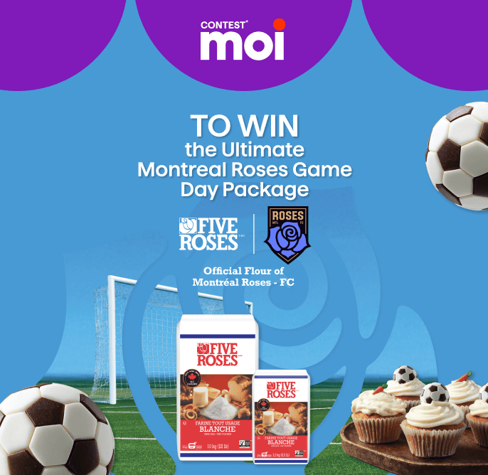 Moi contest, you could win the ultimate Montreal Roses game day package with the Official Flour of Montreal Roses FC.