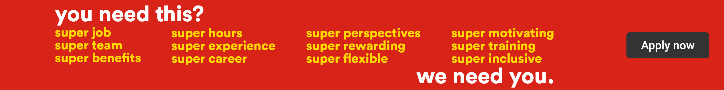 You need this? super job, super team, super benefits, super hours, super experience, super career, super perspectives, super rewarding, super flexible, super motivating, super training, super inclusive - We need you. - Apply now