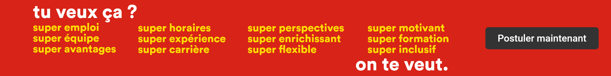 Tu veux ça? Super emploi, super équipe, super avantages, super horaires, super expérience, super carrière, super perspectives, super enrichissant, super flexible, super motivant, super formation, super inclusif - On te veut. - Postuler maintenant