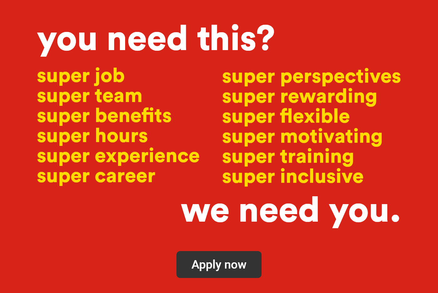 You need this? super job, super team, super benefits, super hours, super experience, super career, super perspectives, super rewarding, super flexible, super motivating, super training, super inclusive - We need you. - Apply now