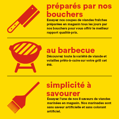 préparés par nos bouchers - Essayez nos coupes viandes fraîches préparées en magasin tous les jours par nos bouchers pour vous offrir le meilleur rapport qualité-prix. - au barbecue - Découvrez toute la variété de viande et volailles prêts-à-cuire sur votre grill cet été. - simplicité à savourer - Essayez l’une de nos 8 saveurs de viandes marinées en magasin. Nos marinades sont sans saveur artificielle et sans colorant artificiel.