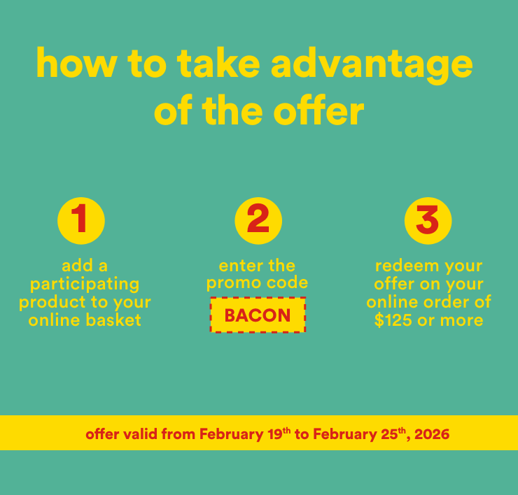 how to take advantage of the offer - 1-add a participating product to your online basket 2-enter the promo code BACON 3-redeem your offer on your online order of $125 or more - offer valid from February 19th to February 25th,2026