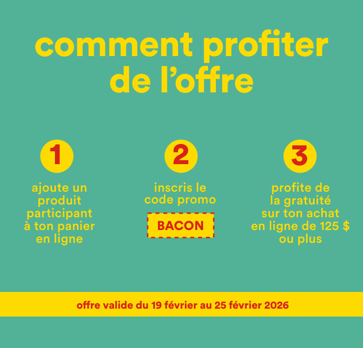 comment profiter de l'offre - 1-ajoute un produit participant à ton panier en ligne, 2-inscris le code promo BACON, 3-profite de la gratuité sur ton achat en ligne de 125 $ ou plus - offre valide du 19 février au 25 février 2026