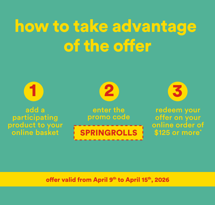 how to take advantage of the offer - 1-add a participating product to your online basket 2-enter the promo code SPRINGROLLS 3-redeem your offer on your online order of $125 or more - offer valid from April 9th to April 15th, 2026