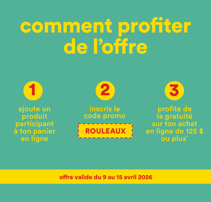 comment profiter de l'offre - 1-ajoute un produit participant à ton panier en ligne, 2-inscris le code promo ROULEAUX, 3-profite de la gratuité sur ton achat en ligne de 125 $ ou plus - offre valide du 9 avril au 15 avril 2026